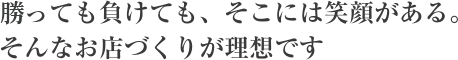 勝っても負けても、そこには笑顔がある。そんなお店づくりが理想です