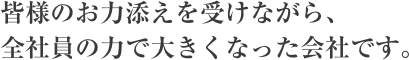 皆様のお力添えを受けながら、全社員の力で大きくなった会社です。